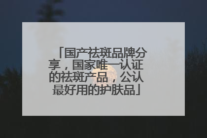 国产祛斑品牌分享，国家唯一认证的祛斑产品，公认最好用的护肤品