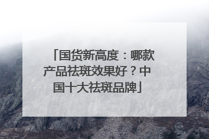 国货新高度：哪款产品祛斑效果好？中国十大祛斑品牌