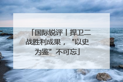 国际锐评丨捍卫二战胜利成果，“以史为鉴”不可忘
