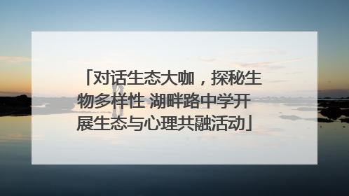 对话生态大咖，探秘生物多样性 湖畔路中学开展生态与心理共融活动
