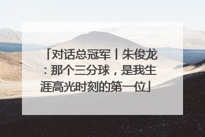 对话总冠军丨朱俊龙：那个三分球，是我生涯高光时刻的第一位