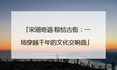 宋潮奇遇·粽情古街：一场穿越千年的文化交响曲