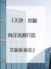 天津：挖掘海洋资源打造文旅新业态