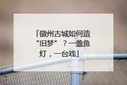 徽州古城如何造“旧梦”？一盏鱼灯，一台戏