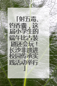 射五毒、钓香囊，这届小学生的端午比古装剧还会玩！长沙非遗进校园传承实践活动举行
