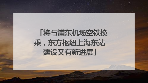 将与浦东机场空铁换乘，东方枢纽上海东站建设又有新进展
