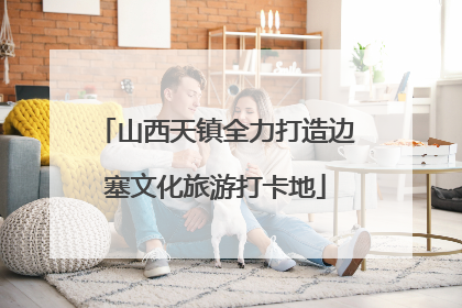 山西天镇全力打造边塞文化旅游打卡地