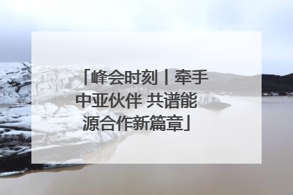 峰会时刻丨牵手中亚伙伴 共谱能源合作新篇章