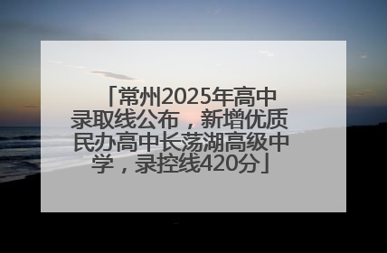 常州2025年高中录取线公布，新增优质民办高中长荡湖高级中学，录控线420分