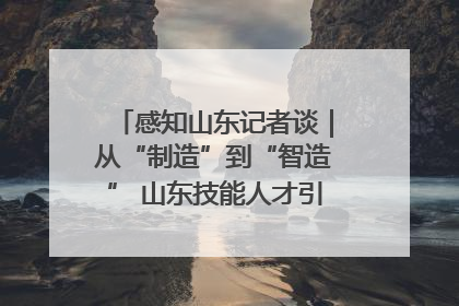 感知山东记者谈｜从“制造”到“智造” 山东技能人才引领产业升级