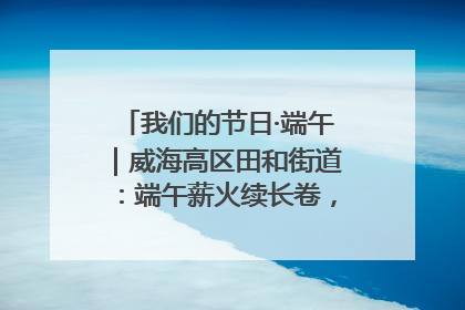 我们的节日·端午｜威海高区田和街道：端午薪火续长卷，邻里馨香聚暖流