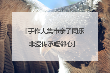 手作大集市亲子同乐 非遗传承暖邻心