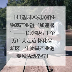 打造园区发展和生物基产业链“加速器”——长沙银行千企万户大走访·怀化高新区、生物基产业链专场活动举行