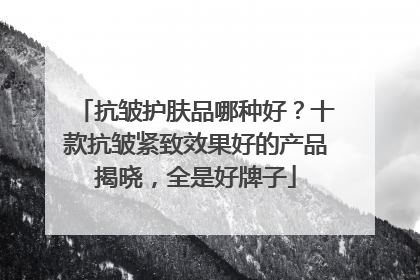 抗皱护肤品哪种好？十款抗皱紧致效果好的产品揭晓，全是好牌子