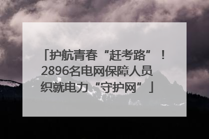 护航青春“赶考路”！2896名电网保障人员织就电力“守护网”