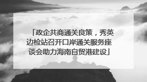 政企共商通关良策，秀英边检站召开口岸通关服务座谈会助力海南自贸港建设