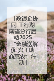 政银企协同 工行湖南省分行启动2025“金融送解优 兴工助商惠农”行动