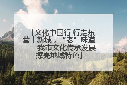 文化中国行 行走东营丨新城，“老”味道——我市文化传承发展擦亮地域特色