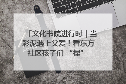 文化书院进行时｜当彩泥遇上父爱！看东方社区孩子们 “捏” 出心目中的爸爸