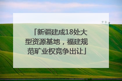 新疆建成18处大型资源基地，福建规范矿业权竞争出让