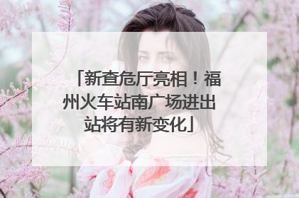 新查危厅亮相！福州火车站南广场进出站将有新变化