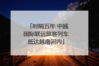 时隔五年 中越国际联运旅客列车抵达越南河内