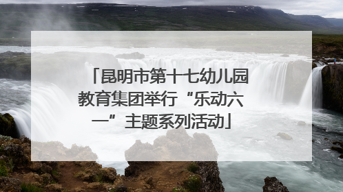 昆明市第十七幼儿园教育集团举行“乐动六一”主题系列活动