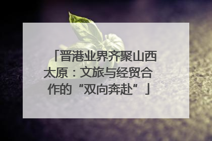 晋港业界齐聚山西太原：文旅与经贸合作的“双向奔赴”