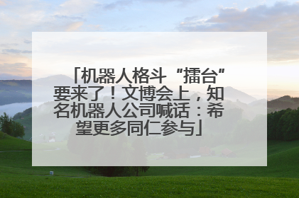 机器人格斗“擂台”要来了！文博会上，知名机器人公司喊话：希望更多同仁参与