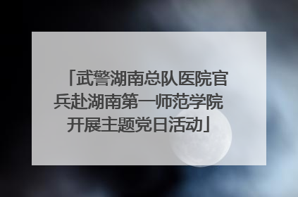 武警湖南总队医院官兵赴湖南第一师范学院开展主题党日活动