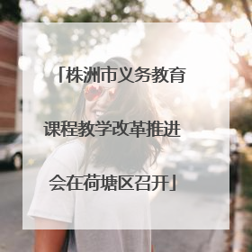 株洲市义务教育课程教学改革推进会在荷塘区召开