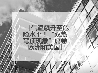 气温飙升至危险水平！“双热穹顶现象”席卷欧洲和美国
