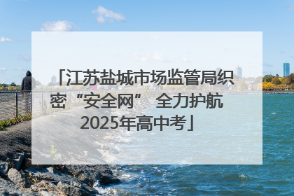 江苏盐城市场监管局织密“安全网” 全力护航2025年高中考