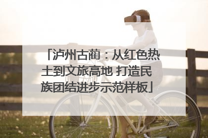 泸州古蔺：从红色热土到文旅高地 打造民族团结进步示范样板