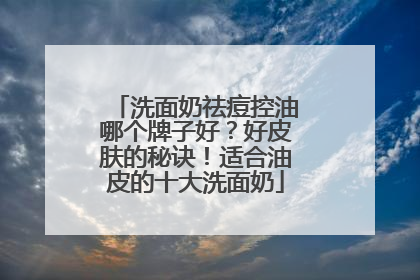 洗面奶祛痘控油哪个牌子好？好皮肤的秘诀！适合油皮的十大洗面奶