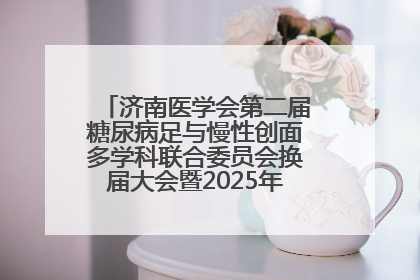 济南医学会第二届糖尿病足与慢性创面多学科联合委员会换届大会暨2025年学术年会成功举行