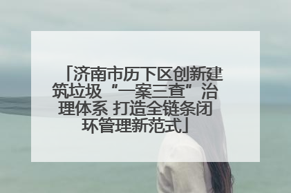 济南市历下区创新建筑垃圾“一案三查”治理体系 打造全链条闭环管理新范式
