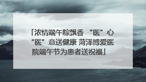 浓情端午粽飘香 “医”心“医”意送健康 菏泽博爱医院端午节为患者送祝福