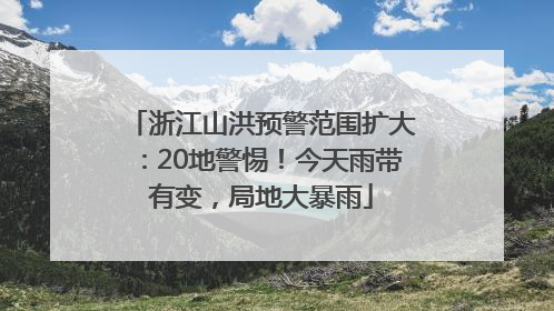 浙江山洪预警范围扩大：20地警惕！今天雨带有变，局地大暴雨