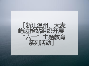 浙江温州、大麦屿边检站组织开展“六一”主题教育系列活动