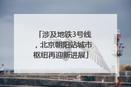 涉及地铁3号线，北京朝阳站城市枢纽再迎新进展