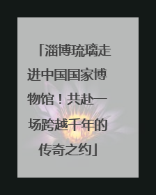 淄博琉璃走进中国国家博物馆！共赴一场跨越千年的传奇之约