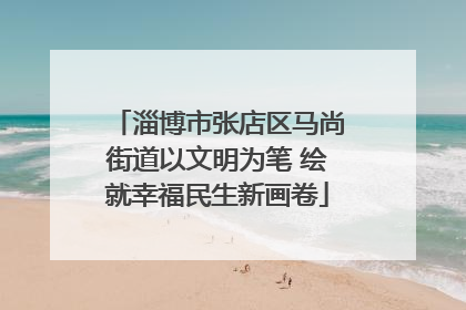 淄博市张店区马尚街道以文明为笔 绘就幸福民生新画卷