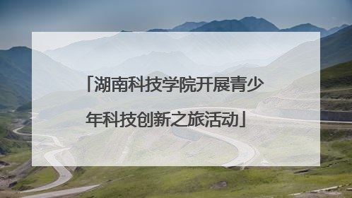 湖南科技学院开展青少年科技创新之旅活动