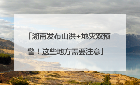湖南发布山洪+地灾双预警！这些地方需要注意
