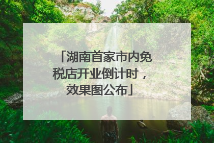 湖南首家市内免税店开业倒计时，效果图公布
