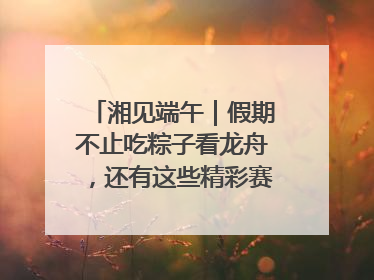 湘见端午｜假期不止吃粽子看龙舟，还有这些精彩赛事活动等你来