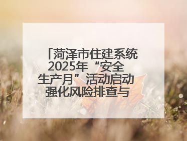 菏泽市住建系统2025年“安全生产月”活动启动 强化风险排查与应急能力建设