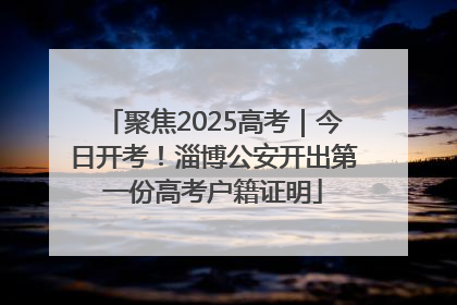聚焦2025高考｜今日开考！淄博公安开出第一份高考户籍证明