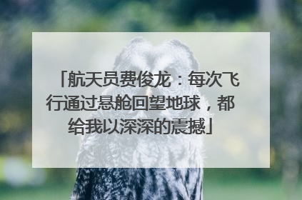 航天员费俊龙：每次飞行通过悬舱回望地球，都给我以深深的震撼